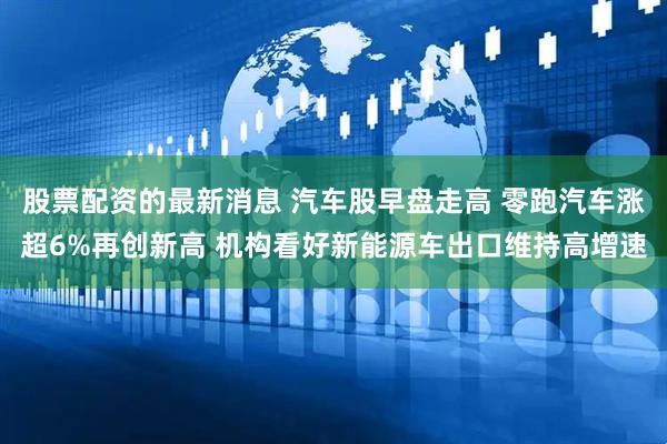 股票配资的最新消息 汽车股早盘走高 零跑汽车涨超6%再创新高 机构看好新能源车出口维持高增速