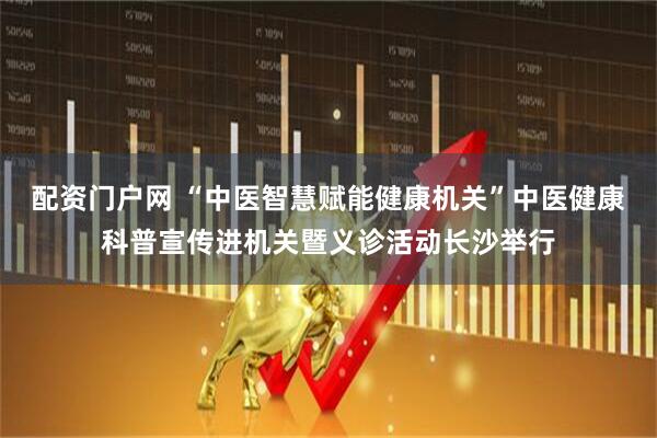 配资门户网 “中医智慧赋能健康机关”中医健康科普宣传进机关暨义诊活动长沙举行