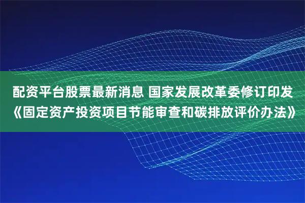 配资平台股票最新消息 国家发展改革委修订印发《固定资产投资项目节能审查和碳排放评价办法》