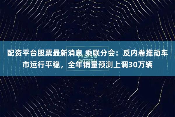 配资平台股票最新消息 乘联分会：反内卷推动车市运行平稳，全年销量预测上调30万辆