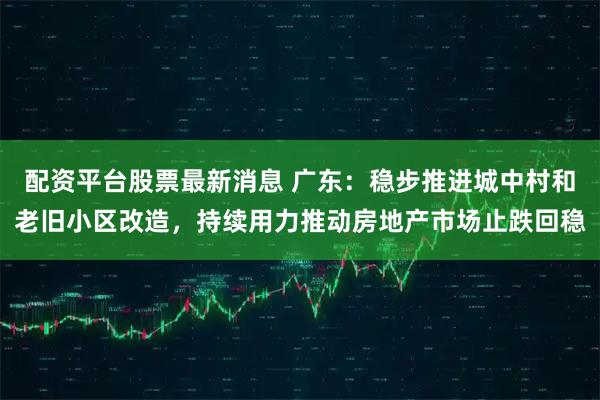 配资平台股票最新消息 广东：稳步推进城中村和老旧小区改造，持续用力推动房地产市场止跌回稳