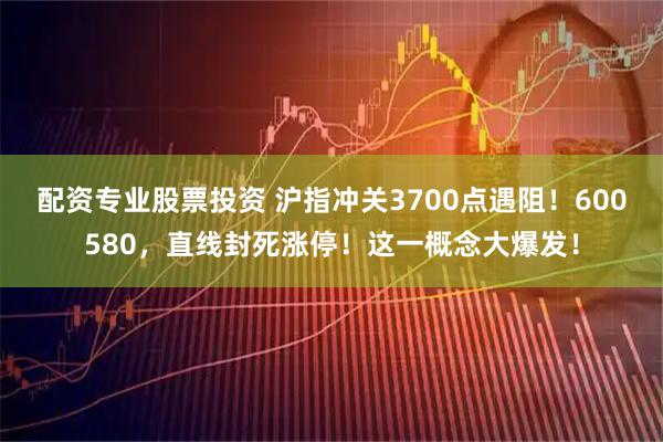 配资专业股票投资 沪指冲关3700点遇阻！600580，直线封死涨停！这一概念大爆发！