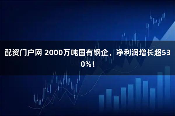 配资门户网 2000万吨国有钢企，净利润增长超530%！