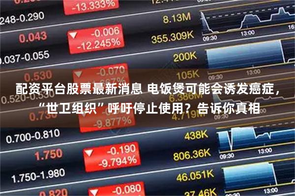 配资平台股票最新消息 电饭煲可能会诱发癌症，“世卫组织”呼吁停止使用？告诉你真相