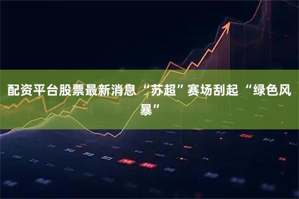 配资平台股票最新消息 “苏超”赛场刮起 “绿色风暴”