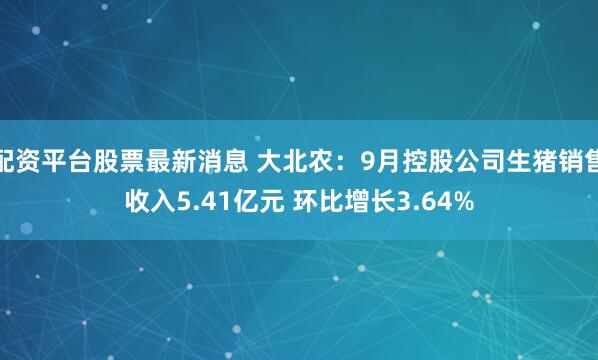 配资平台股票最新消息 大北农：9月控股公司生猪销售收入5.41亿元 环比增长3.64%